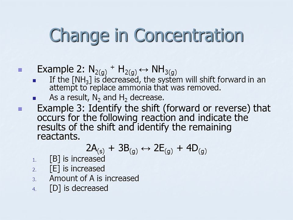 Change in Concentration Example 2: N 2(g) + H 2(g) ↔ NH 3(g) Example 2: N 2(g) + H 2(g) ↔ NH 3(g) If the [NH 3 ] is decreased, the system will shift forward in an attempt to replace ammonia that was removed.