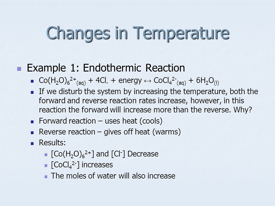 Example 1: Endothermic Reaction Example 1: Endothermic Reaction Co(H 2 O) 6 2+ (aq) + 4Cl - + energy ↔ CoCl 4 2- (aq) + 6H 2 O (l) Co(H 2 O) 6 2+ (aq) + 4Cl - + energy ↔ CoCl 4 2- (aq) + 6H 2 O (l) If we disturb the system by increasing the temperature, both the forward and reverse reaction rates increase, however, in this reaction the forward will increase more than the reverse.