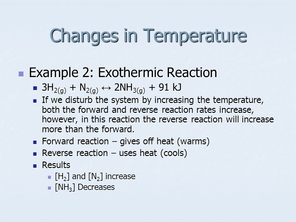 Example 2: Exothermic Reaction Example 2: Exothermic Reaction 3H 2(g) + N 2(g) ↔ 2NH 3(g) + 91 kJ 3H 2(g) + N 2(g) ↔ 2NH 3(g) + 91 kJ If we disturb the system by increasing the temperature, both the forward and reverse reaction rates increase, however, in this reaction the reverse reaction will increase more than the forward.