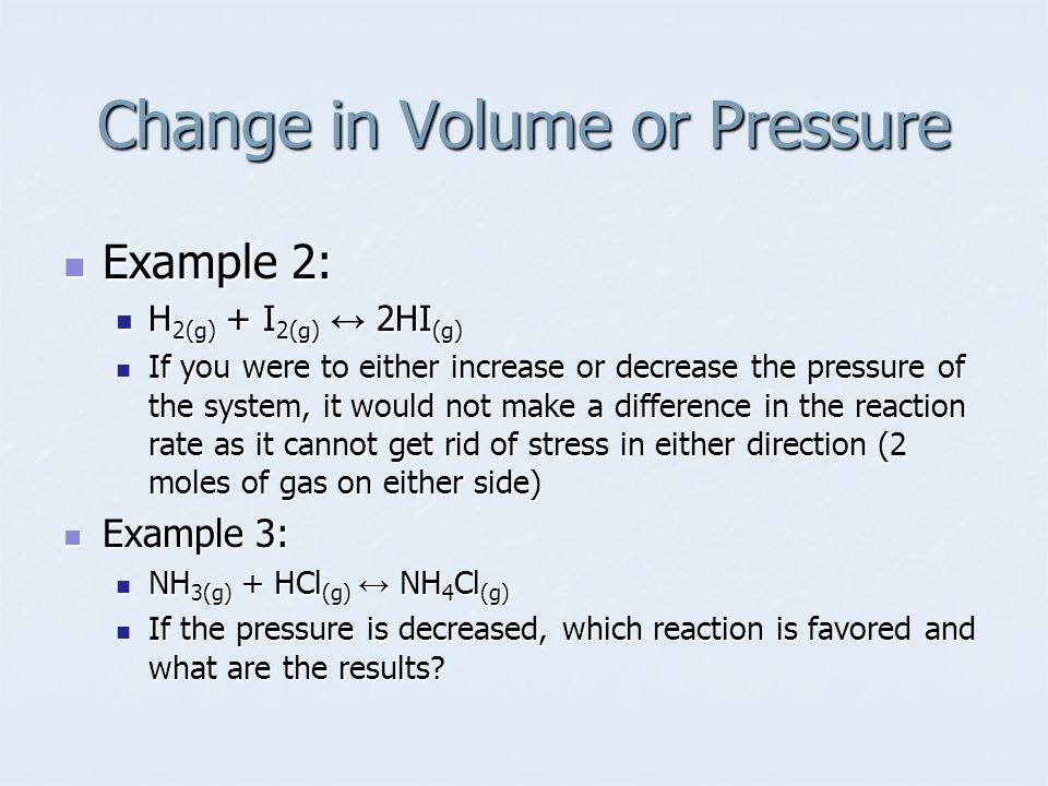Example 2: Example 2: H 2(g) + I 2(g) ↔ 2HI (g) H 2(g) + I 2(g) ↔ 2HI (g) If you were to either increase or decrease the pressure of the system, it would not make a difference in the reaction rate as it cannot get rid of stress in either direction (2 moles of gas on either side) If you were to either increase or decrease the pressure of the system, it would not make a difference in the reaction rate as it cannot get rid of stress in either direction (2 moles of gas on either side) Example 3: Example 3: NH 3(g) + HCl (g) ↔ NH 4 Cl (g) NH 3(g) + HCl (g) ↔ NH 4 Cl (g) If the pressure is decreased, which reaction is favored and what are the results.