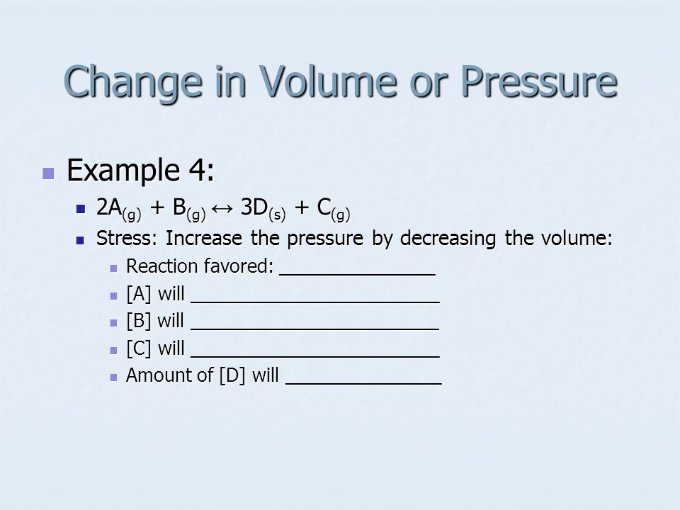 Example 4: Example 4: 2A (g) + B (g) ↔ 3D (s) + C (g) 2A (g) + B (g) ↔ 3D (s) + C (g) Stress: Increase the pressure by decreasing the volume: Stress: Increase the pressure by decreasing the volume: Reaction favored: _______________ Reaction favored: _______________ [A] will ________________________ [A] will ________________________ [B] will ________________________ [B] will ________________________ [C] will ________________________ [C] will ________________________ Amount of [D] will _______________ Amount of [D] will _______________ Change in Volume or Pressure