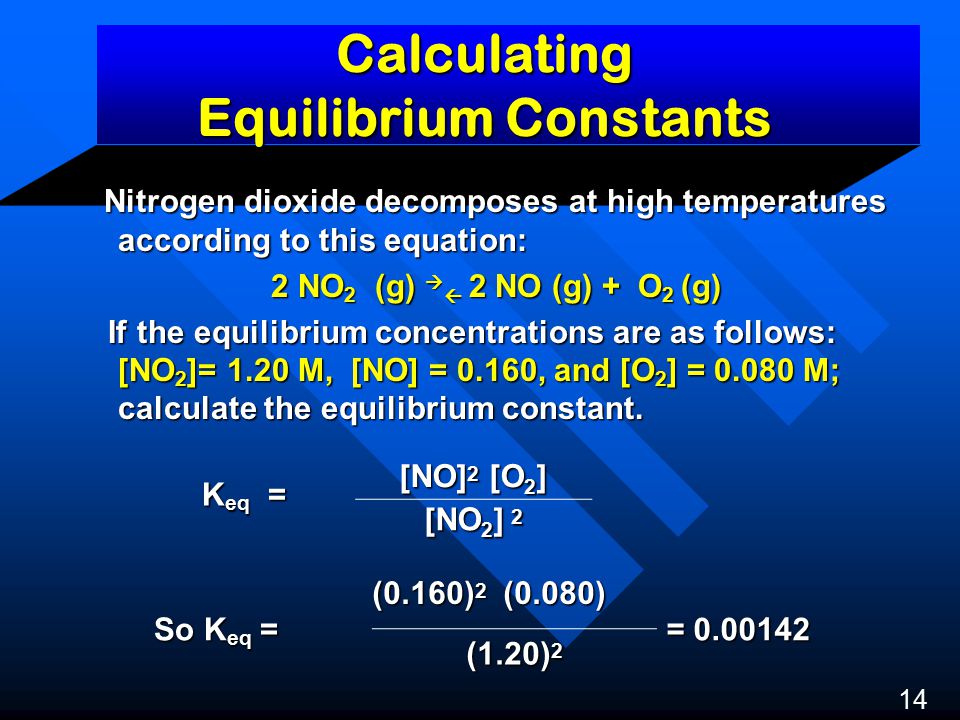Calculating Equilibrium Constants Nitrogen dioxide decomposes at high temperatures according to this equation: Nitrogen dioxide decomposes at high temperatures according to this equation: 2 NO 2 (g)   2 NO (g) + O 2 (g) If the equilibrium concentrations are as follows: [NO 2 ]= 1.20 M, [NO] = 0.160, and [O 2 ] = M; calculate the equilibrium constant.