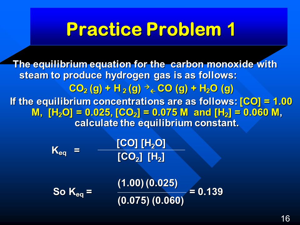 Practice Problem 1 The equilibrium equation for the carbon monoxide with steam to produce hydrogen gas is as follows: The equilibrium equation for the carbon monoxide with steam to produce hydrogen gas is as follows: CO 2 (g) + H 2 (g)   CO (g) + H 2 O (g) If the equilibrium concentrations are as follows: [CO] = 1.00 M, [H 2 O] = 0.025, [CO 2 ] = M and [H 2 ] = M, calculate the equilibrium constant.