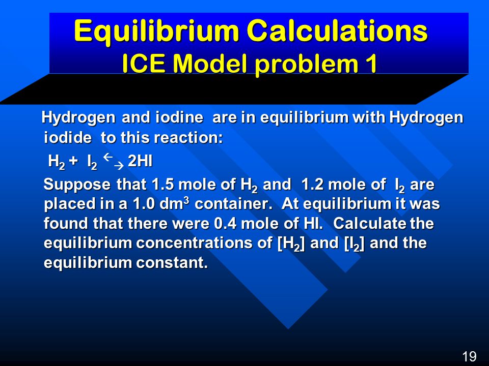 Equilibrium Calculations ICE Model problem 1 Hydrogen and iodine are in equilibrium with Hydrogen iodide to this reaction: Hydrogen and iodine are in equilibrium with Hydrogen iodide to this reaction: H 2 + I 2 2HI H 2 + I 2   2HI Suppose that 1.5 mole of H 2 and 1.2 mole of I 2 are placed in a 1.0 dm 3 container.