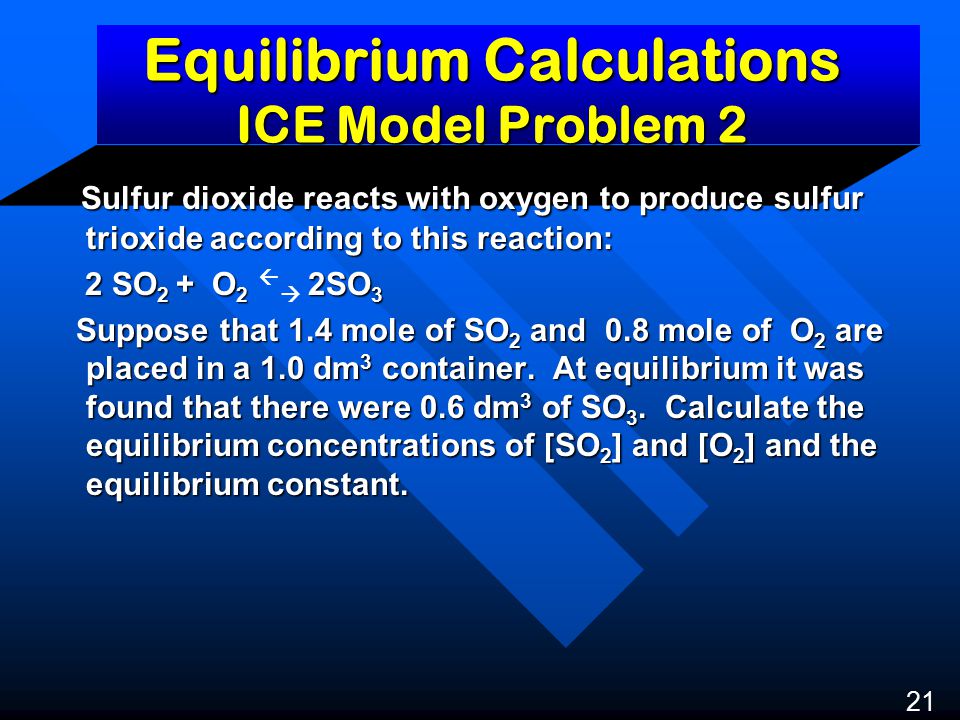 Equilibrium Calculations ICE Model Problem 2 Sulfur dioxide reacts with oxygen to produce sulfur trioxide according to this reaction: Sulfur dioxide reacts with oxygen to produce sulfur trioxide according to this reaction: 2 SO 2 + O 2 2SO 3 2 SO 2 + O 2   2SO 3 Suppose that 1.4 mole of SO 2 and 0.8 mole of O 2 are placed in a 1.0 dm 3 container.