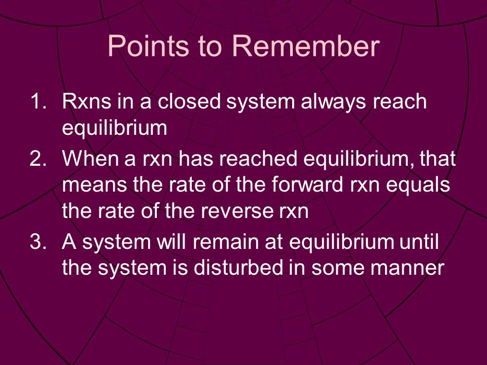 Points to Remember 1.Rxns in a closed system always reach equilibrium 2.When a rxn has reached equilibrium, that means the rate of the forward rxn equals the rate of the reverse rxn 3.A system will remain at equilibrium until the system is disturbed in some manner