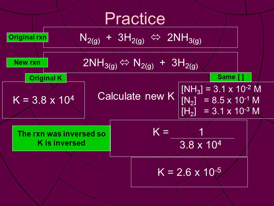 Practice N 2(g) + 3H 2(g)  2NH 3(g) [NH 3 ] = 3.1 x M [N 2 ] = 8.5 x M [H 2 ] = 3.1 x M Calculate new K K = 3.8 x NH 3(g)  N 2(g) + 3H 2(g) Original rxn New rxn Same [ ] Original K The rxn was inversed so K is inversed K = x 10 4 K = 2.6 x 10 -5