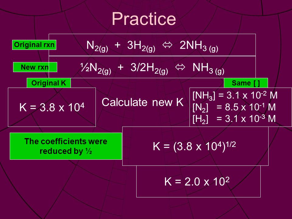 Practice N 2(g) + 3H 2(g)  2NH 3 (g) [NH 3 ] = 3.1 x M [N 2 ] = 8.5 x M [H 2 ] = 3.1 x M Calculate new K K = 3.8 x 10 4 Original rxn New rxn Same [ ]Original K The coefficients were reduced by ½ K = (3.8 x 10 4 ) 1/2 K = 2.0 x 10 2 ½N 2(g) + 3/2H 2(g)  NH 3 (g)