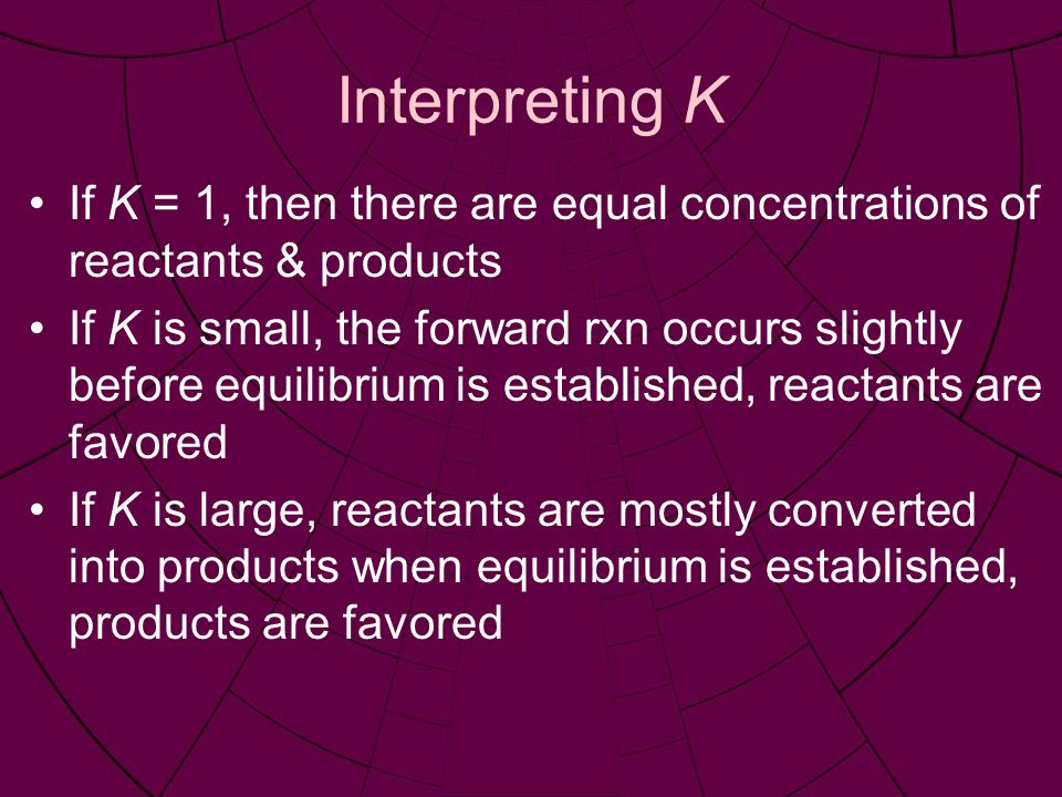 Interpreting K If K = 1, then there are equal concentrations of reactants & products If K is small, the forward rxn occurs slightly before equilibrium is established, reactants are favored If K is large, reactants are mostly converted into products when equilibrium is established, products are favored