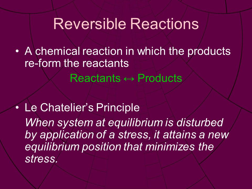 Reversible Reactions A chemical reaction in which the products re-form the reactants Reactants ↔ Products Le Chatelier’s Principle When system at equilibrium is disturbed by application of a stress, it attains a new equilibrium position that minimizes the stress.