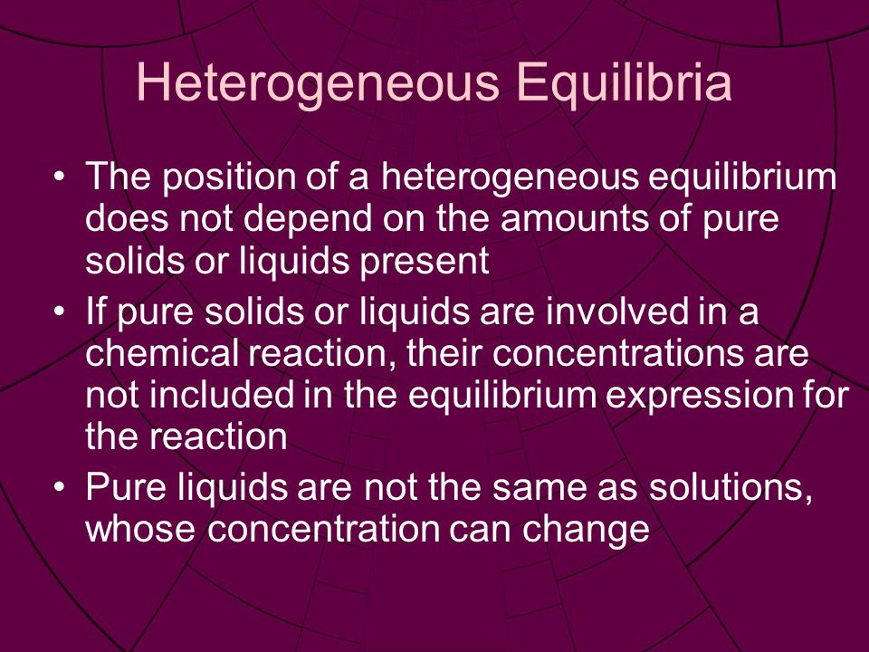 Heterogeneous Equilibria The position of a heterogeneous equilibrium does not depend on the amounts of pure solids or liquids present If pure solids or liquids are involved in a chemical reaction, their concentrations are not included in the equilibrium expression for the reaction Pure liquids are not the same as solutions, whose concentration can change