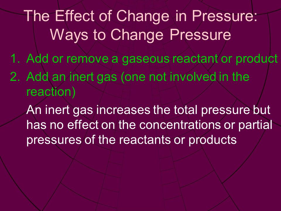 The Effect of Change in Pressure: Ways to Change Pressure 1.Add or remove a gaseous reactant or product 2.Add an inert gas (one not involved in the reaction) An inert gas increases the total pressure but has no effect on the concentrations or partial pressures of the reactants or products