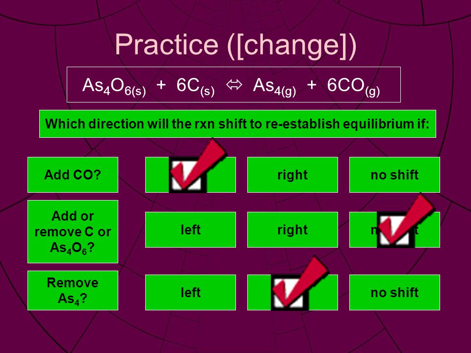 Practice ([change]) As 4 O 6(s) + 6C (s)  As 4(g) + 6CO (g) Which direction will the rxn shift to re-establish equilibrium if: Add CO leftrightno shift Add or remove C or As 4 O 6 .