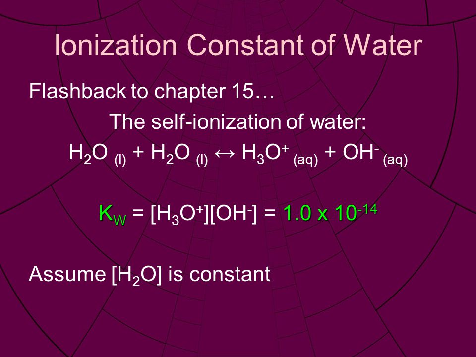 Ionization Constant of Water Flashback to chapter 15… The self-ionization of water: H 2 O (l) + H 2 O (l) ↔ H 3 O + (aq) + OH - (aq) K W 1.0 x K W = [H 3 O + ][OH - ] = 1.0 x Assume [H 2 O] is constant