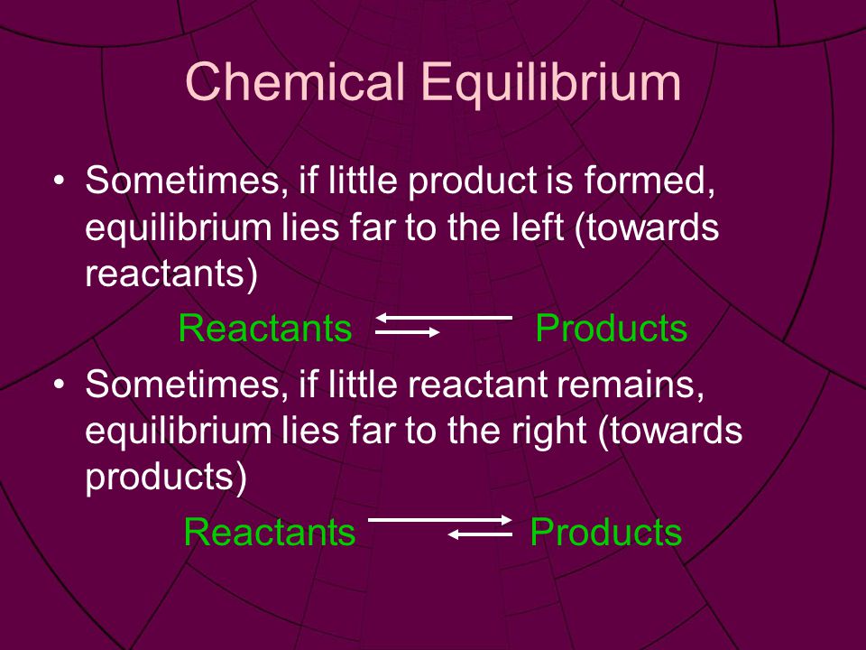 Chemical Equilibrium Sometimes, if little product is formed, equilibrium lies far to the left (towards reactants) Reactants Products Sometimes, if little reactant remains, equilibrium lies far to the right (towards products) ReactantsProducts