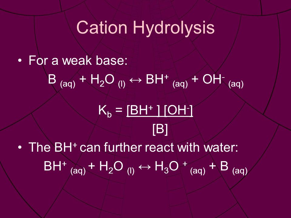 Cation Hydrolysis For a weak base: B (aq) + H 2 O (l) ↔ BH + (aq) + OH - (aq) K b = [BH + ] [OH - ] [B] The BH + can further react with water: BH + (aq) + H 2 O (l) ↔ H 3 O + (aq) + B (aq)