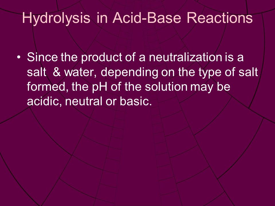 Hydrolysis in Acid-Base Reactions Since the product of a neutralization is a salt & water, depending on the type of salt formed, the pH of the solution may be acidic, neutral or basic.