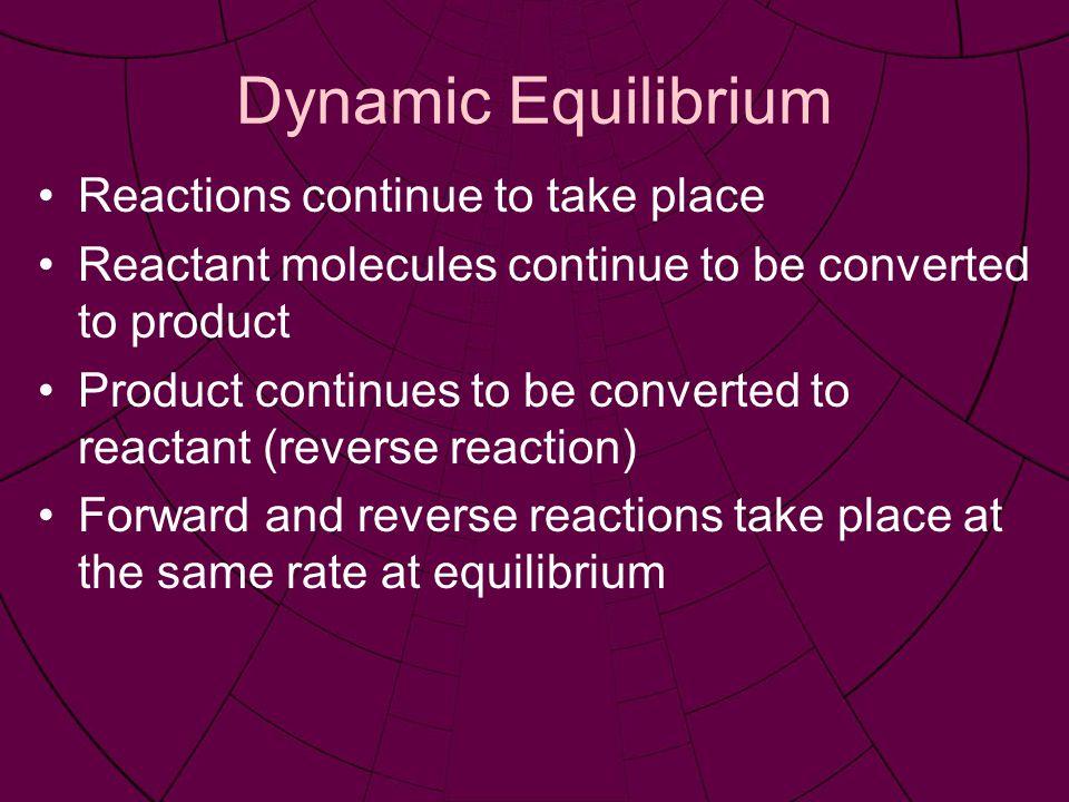 Dynamic Equilibrium Reactions continue to take place Reactant molecules continue to be converted to product Product continues to be converted to reactant (reverse reaction) Forward and reverse reactions take place at the same rate at equilibrium