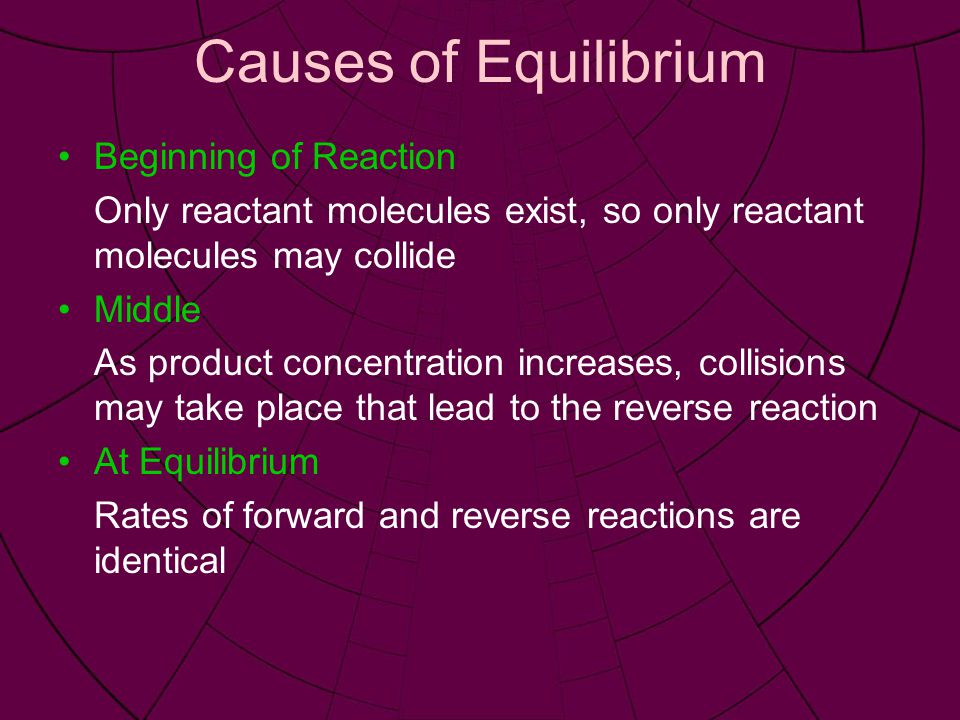 Causes of Equilibrium Beginning of Reaction Only reactant molecules exist, so only reactant molecules may collide Middle As product concentration increases, collisions may take place that lead to the reverse reaction At Equilibrium Rates of forward and reverse reactions are identical