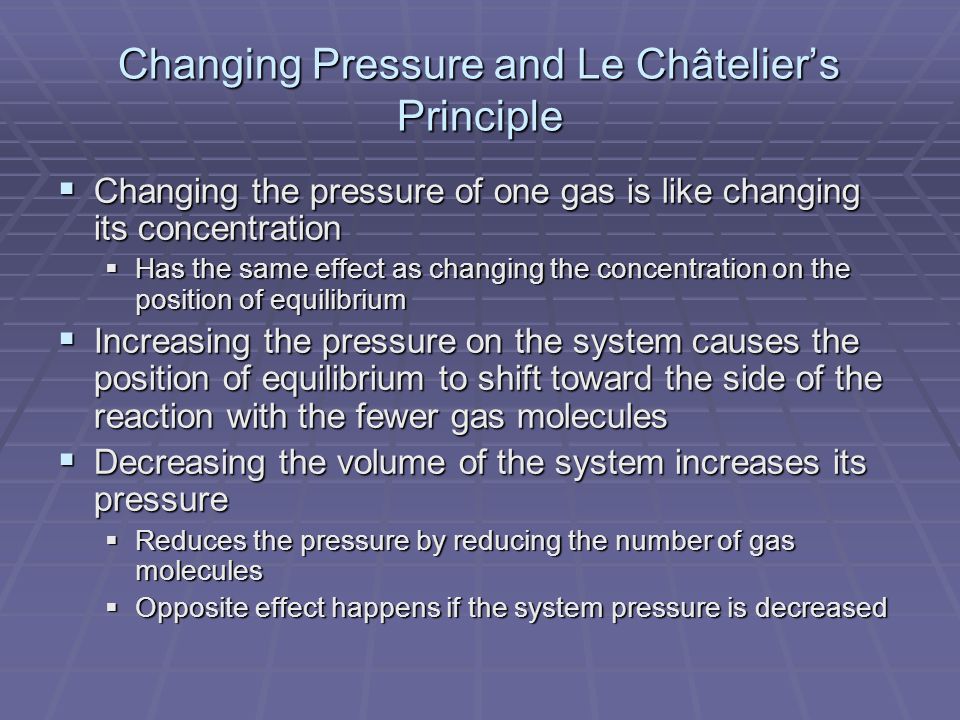 Changing Pressure and Le Châtelier’s Principle  Changing the pressure of one gas is like changing its concentration  Has the same effect as changing the concentration on the position of equilibrium  Increasing the pressure on the system causes the position of equilibrium to shift toward the side of the reaction with the fewer gas molecules  Decreasing the volume of the system increases its pressure  Reduces the pressure by reducing the number of gas molecules  Opposite effect happens if the system pressure is decreased