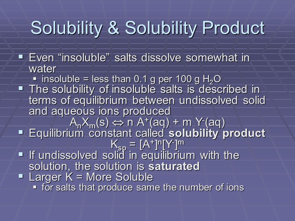 Solubility & Solubility Product  Even insoluble salts dissolve somewhat in water  insoluble = less than 0.1 g per 100 g H 2 O  The solubility of insoluble salts is described in terms of equilibrium between undissolved solid and aqueous ions produced A n X m (s)  n A + (aq) + m Y - (aq)  Equilibrium constant called solubility product K sp = [A + ] n [Y - ] m  If undissolved solid in equilibrium with the solution, the solution is saturated  Larger K = More Soluble  for salts that produce same the number of ions