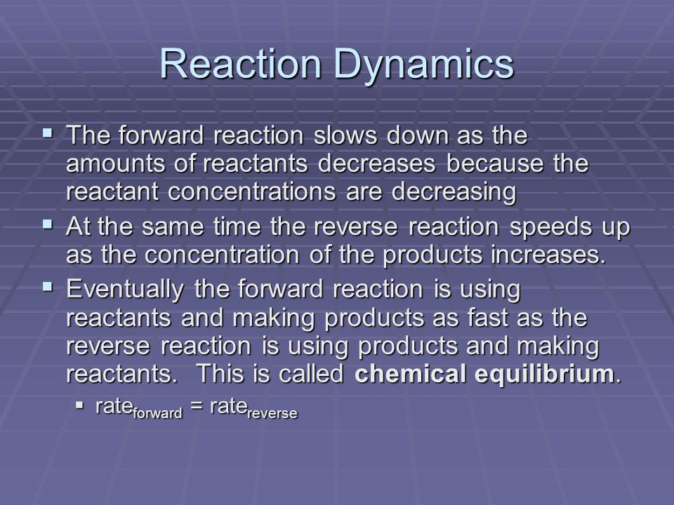 Reaction Dynamics  The forward reaction slows down as the amounts of reactants decreases because the reactant concentrations are decreasing  At the same time the reverse reaction speeds up as the concentration of the products increases.