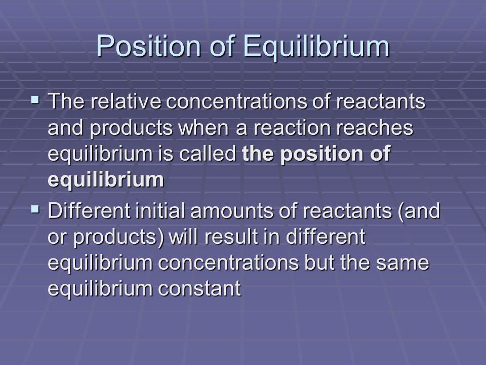 Position of Equilibrium  The relative concentrations of reactants and products when a reaction reaches equilibrium is called the position of equilibrium  Different initial amounts of reactants (and or products) will result in different equilibrium concentrations but the same equilibrium constant