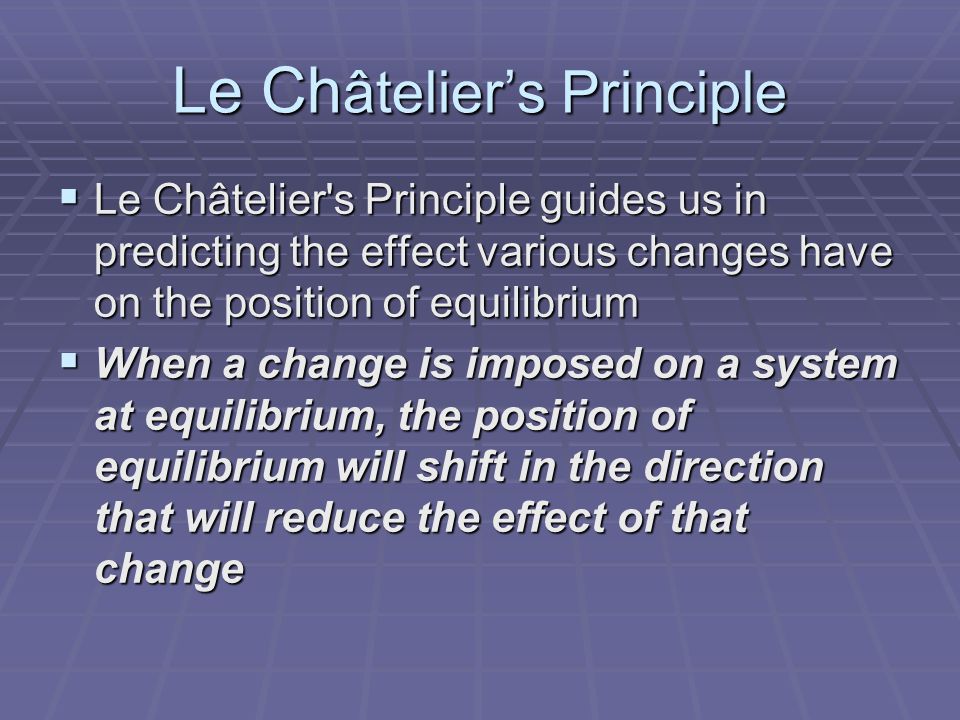 Le Ch âtelier’s Principle  Le Châtelier s Principle guides us in predicting the effect various changes have on the position of equilibrium  When a change is imposed on a system at equilibrium, the position of equilibrium will shift in the direction that will reduce the effect of that change
