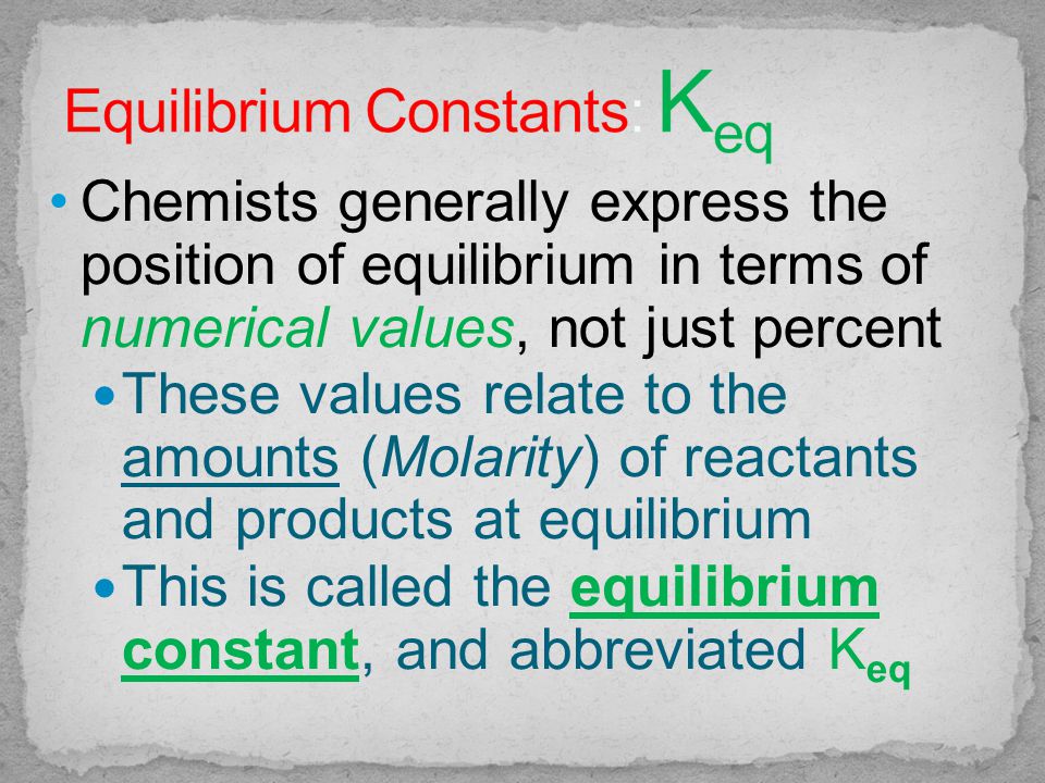 Chemists generally express the position of equilibrium in terms of numerical values, not just percent These values relate to the amounts (Molarity) of reactants and products at equilibrium This is called the equilibrium constant, and abbreviated K eq