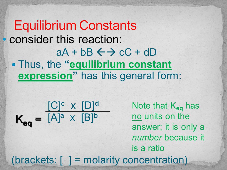 consider this reaction: aA + bB  cC + dD Thus, the equilibrium constant expression has this general form: [C] c x [D] d [A] a x [B] b (brackets: [ ] = molarity concentration) K eq = Note that K eq has no units on the answer; it is only a number because it is a ratio