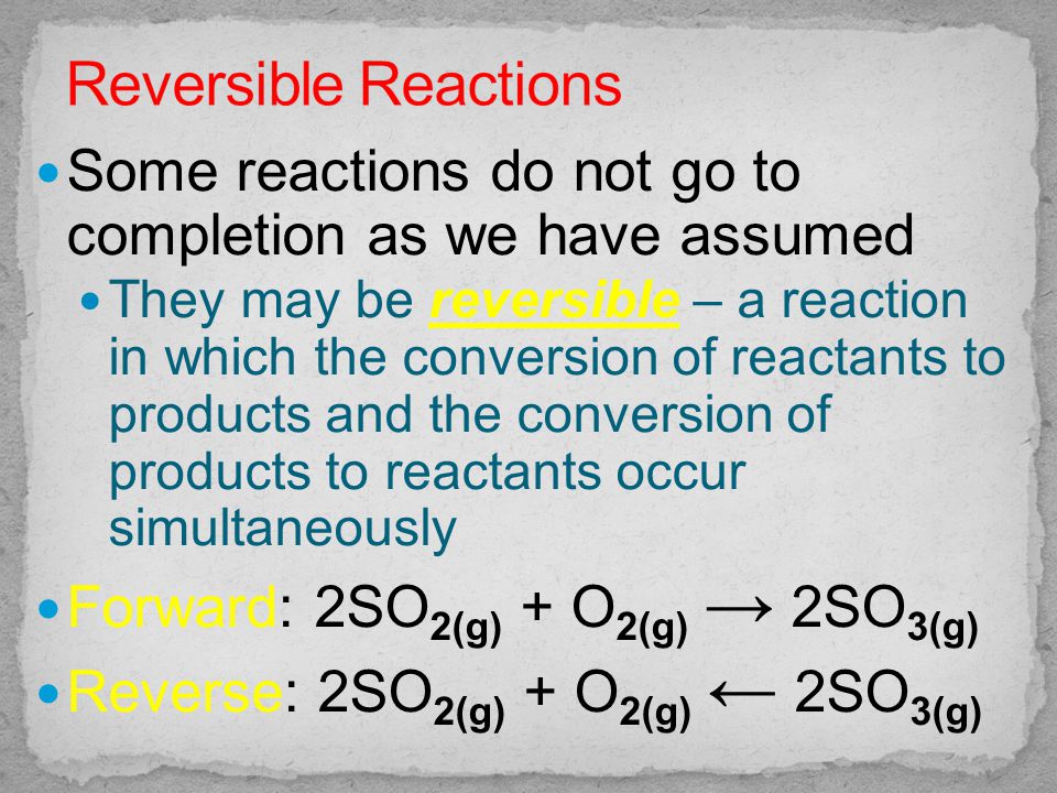 Some reactions do not go to completion as we have assumed They may be reversible – a reaction in which the conversion of reactants to products and the conversion of products to reactants occur simultaneously Forward: 2SO 2(g) + O 2(g) → 2SO 3(g) Reverse: 2SO 2(g) + O 2(g) ← 2SO 3(g)