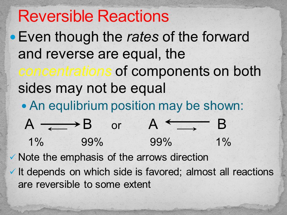Even though the rates of the forward and reverse are equal, the concentrations of components on both sides may not be equal An equlibrium position may be shown: A B or A B 1% 99% 99% 1% Note the emphasis of the arrows direction It depends on which side is favored; almost all reactions are reversible to some extent