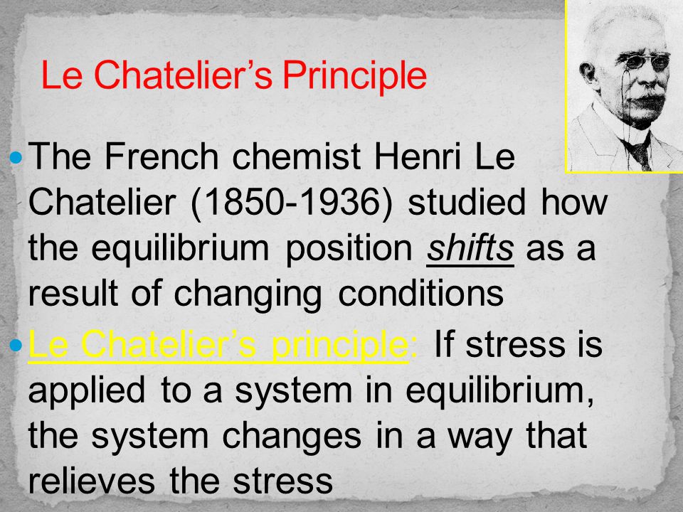 The French chemist Henri Le Chatelier ( ) studied how the equilibrium position shifts as a result of changing conditions Le Chatelier’s principle: If stress is applied to a system in equilibrium, the system changes in a way that relieves the stress