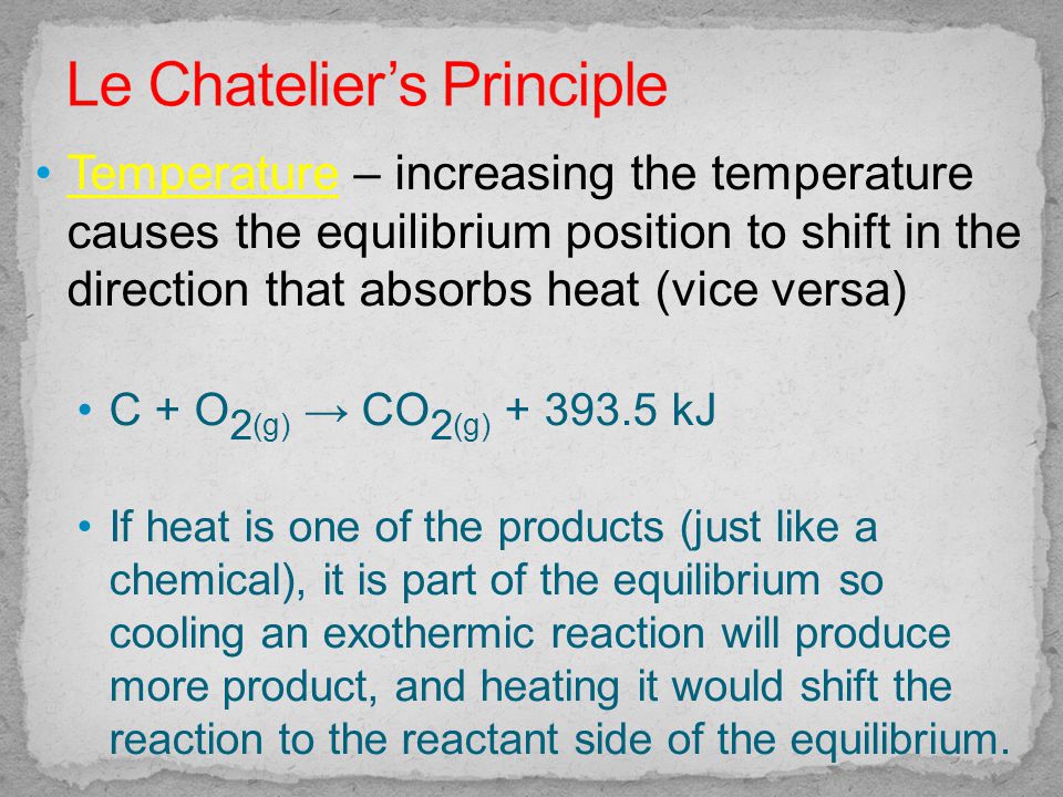 Temperature – increasing the temperature causes the equilibrium position to shift in the direction that absorbs heat (vice versa) C + O 2 (g) → CO 2 (g) kJ If heat is one of the products (just like a chemical), it is part of the equilibrium so cooling an exothermic reaction will produce more product, and heating it would shift the reaction to the reactant side of the equilibrium.