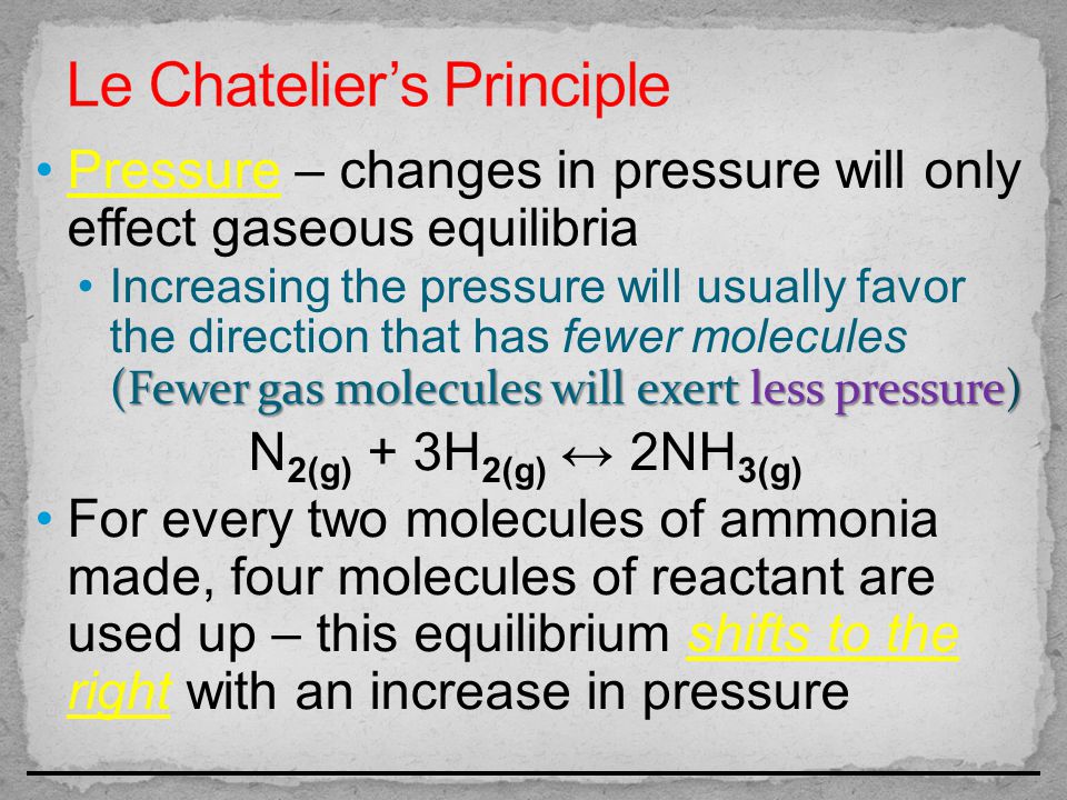Pressure – changes in pressure will only effect gaseous equilibria (Fewer gas molecules will exert less pressure)Increasing the pressure will usually favor the direction that has fewer molecules (Fewer gas molecules will exert less pressure) N 2(g) + 3H 2(g) ↔ 2NH 3(g) For every two molecules of ammonia made, four molecules of reactant are used up – this equilibrium shifts to the right with an increase in pressure