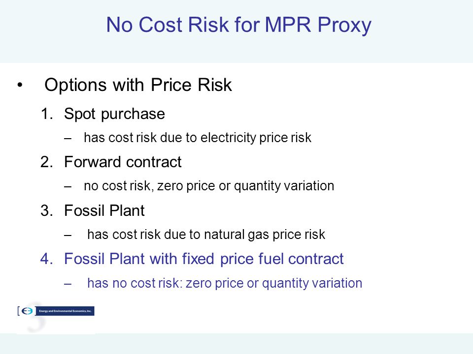 No Cost Risk for MPR Proxy Options with Price Risk 1.Spot purchase –has cost risk due to electricity price risk 2.Forward contract –no cost risk, zero price or quantity variation 3.Fossil Plant – has cost risk due to natural gas price risk 4.Fossil Plant with fixed price fuel contract – has no cost risk: zero price or quantity variation