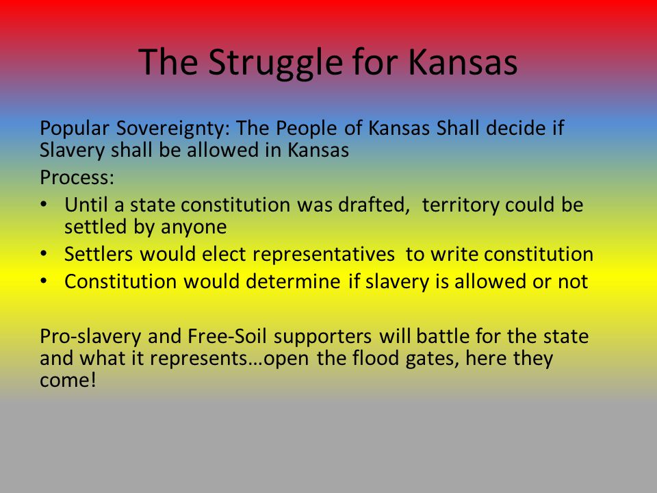 The Struggle for Kansas Popular Sovereignty: The People of Kansas Shall decide if Slavery shall be allowed in Kansas Process: Until a state constitution was drafted, territory could be settled by anyone Settlers would elect representatives to write constitution Constitution would determine if slavery is allowed or not Pro-slavery and Free-Soil supporters will battle for the state and what it represents…open the flood gates, here they come!