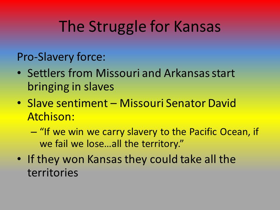 The Struggle for Kansas Pro-Slavery force: Settlers from Missouri and Arkansas start bringing in slaves Slave sentiment – Missouri Senator David Atchison: – If we win we carry slavery to the Pacific Ocean, if we fail we lose…all the territory. If they won Kansas they could take all the territories
