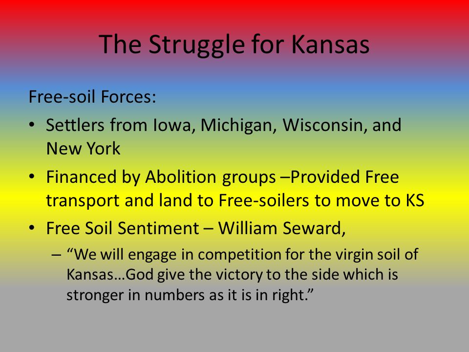 The Struggle for Kansas Free-soil Forces: Settlers from Iowa, Michigan, Wisconsin, and New York Financed by Abolition groups –Provided Free transport and land to Free-soilers to move to KS Free Soil Sentiment – William Seward, – We will engage in competition for the virgin soil of Kansas…God give the victory to the side which is stronger in numbers as it is in right.