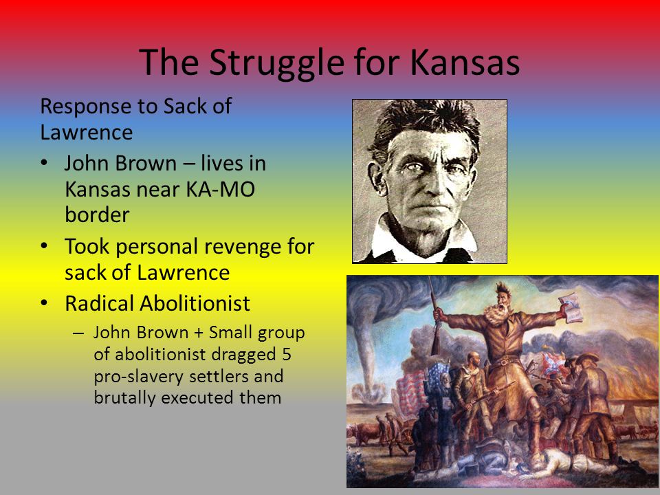The Struggle for Kansas Response to Sack of Lawrence John Brown – lives in Kansas near KA-MO border Took personal revenge for sack of Lawrence Radical Abolitionist – John Brown + Small group of abolitionist dragged 5 pro-slavery settlers and brutally executed them