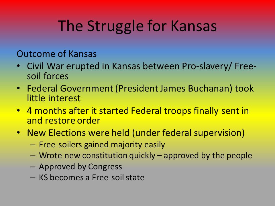 The Struggle for Kansas Outcome of Kansas Civil War erupted in Kansas between Pro-slavery/ Free- soil forces Federal Government (President James Buchanan) took little interest 4 months after it started Federal troops finally sent in and restore order New Elections were held (under federal supervision) – Free-soilers gained majority easily – Wrote new constitution quickly – approved by the people – Approved by Congress – KS becomes a Free-soil state