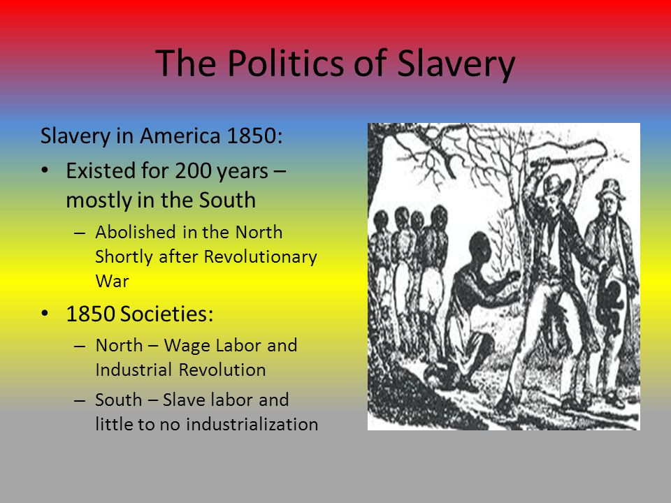 The Politics of Slavery Slavery in America 1850: Existed for 200 years – mostly in the South – Abolished in the North Shortly after Revolutionary War 1850 Societies: – North – Wage Labor and Industrial Revolution – South – Slave labor and little to no industrialization