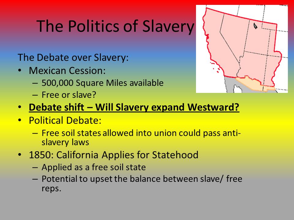 The Politics of Slavery The Debate over Slavery: Mexican Cession: – 500,000 Square Miles available – Free or slave.