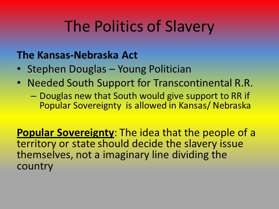 The Politics of Slavery The Kansas-Nebraska Act Stephen Douglas – Young Politician Needed South Support for Transcontinental R.R.
