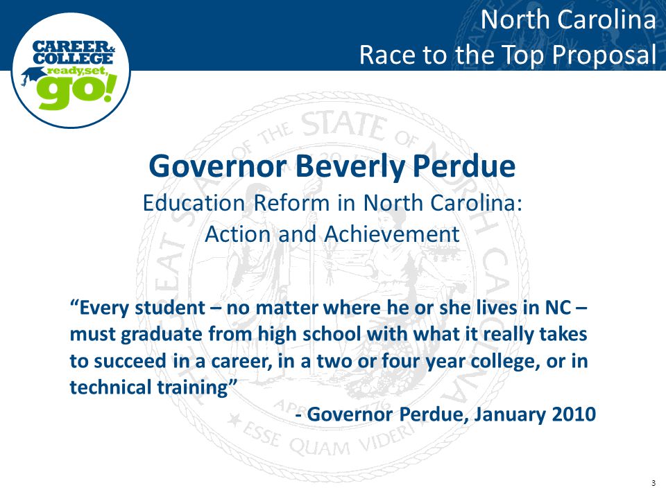 3 Governor Beverly Perdue Education Reform in North Carolina: Action and Achievement North Carolina Race to the Top Proposal Every student – no matter where he or she lives in NC – must graduate from high school with what it really takes to succeed in a career, in a two or four year college, or in technical training - Governor Perdue, January 2010