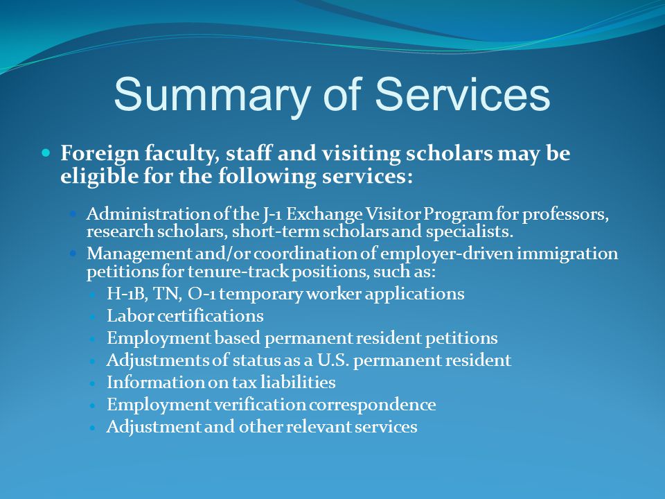 Summary of Services Foreign faculty, staff and visiting scholars may be eligible for the following services: Administration of the J-1 Exchange Visitor Program for professors, research scholars, short-term scholars and specialists.