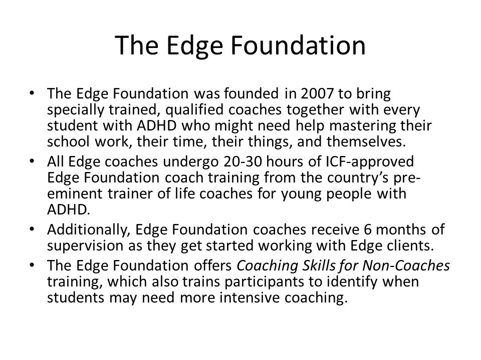 The Edge Foundation The Edge Foundation was founded in 2007 to bring specially trained, qualified coaches together with every student with ADHD who might need help mastering their school work, their time, their things, and themselves.