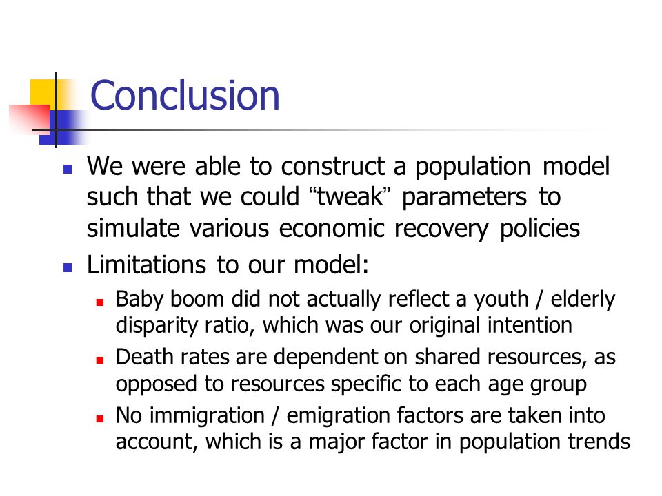 Conclusion We were able to construct a population model such that we could tweak parameters to simulate various economic recovery policies Limitations to our model: Baby boom did not actually reflect a youth / elderly disparity ratio, which was our original intention Death rates are dependent on shared resources, as opposed to resources specific to each age group No immigration / emigration factors are taken into account, which is a major factor in population trends