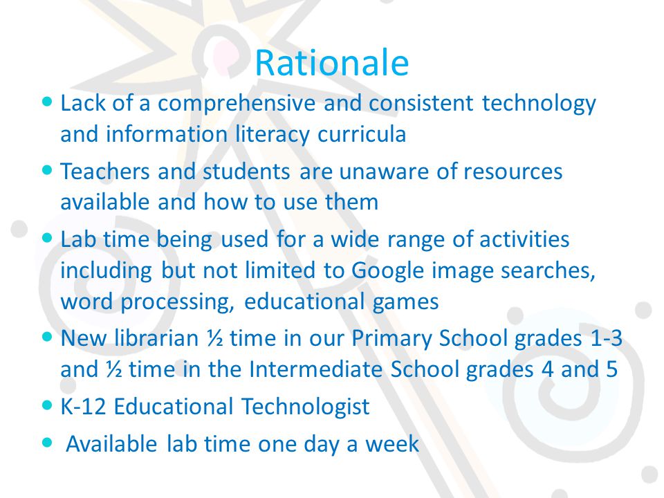 Rationale Lack of a comprehensive and consistent technology and information literacy curricula Teachers and students are unaware of resources available and how to use them Lab time being used for a wide range of activities including but not limited to Google image searches, word processing, educational games New librarian ½ time in our Primary School grades 1-3 and ½ time in the Intermediate School grades 4 and 5 K-12 Educational Technologist Available lab time one day a week
