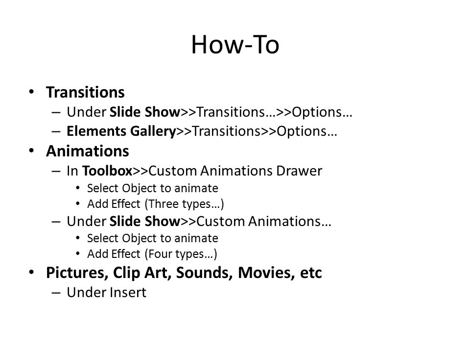 How-To Transitions – Under Slide Show>>Transitions…>>Options… – Elements Gallery>>Transitions>>Options… Animations – In Toolbox>>Custom Animations Drawer Select Object to animate Add Effect (Three types…) – Under Slide Show>>Custom Animations… Select Object to animate Add Effect (Four types…) Pictures, Clip Art, Sounds, Movies, etc – Under Insert